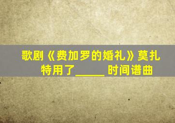 歌剧《费加罗的婚礼》莫扎特用了_____ 时间谱曲